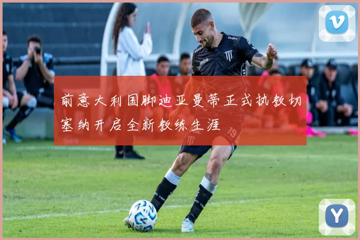 前意大利国脚迪亚曼蒂正式执教切塞纳开启全新教练生涯