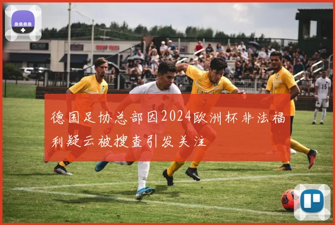 德国足协总部因2024欧洲杯非法福利疑云被搜查引发关注
