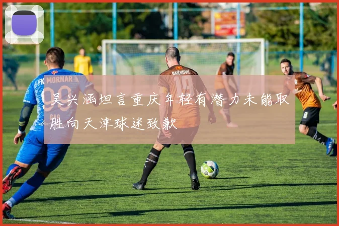 吴兴涵坦言重庆年轻有潜力未能取胜向天津球迷致歉