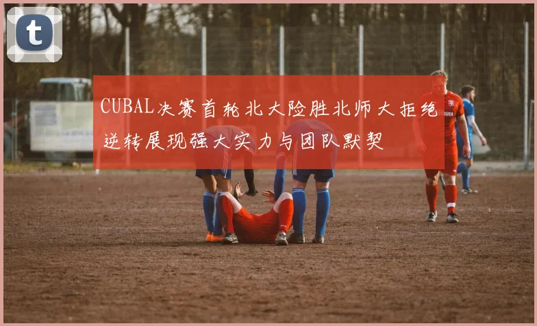 CUBAL决赛首轮北大险胜北师大拒绝逆转展现强大实力与团队默契