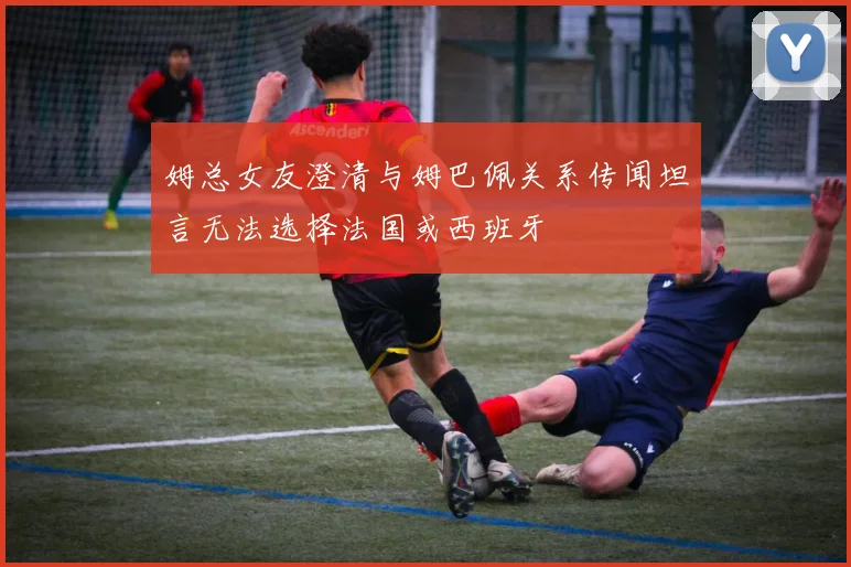 姆总女友澄清与姆巴佩关系传闻坦言无法选择法国或西班牙