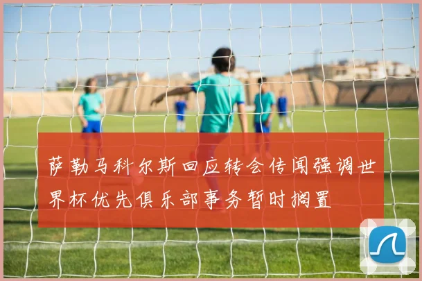 萨勒马科尔斯回应转会传闻强调世界杯优先俱乐部事务暂时搁置